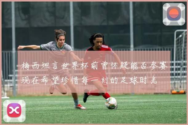 梅西坦言世界杯前曾怀疑能否参赛现在希望珍惜每一刻的足球时光