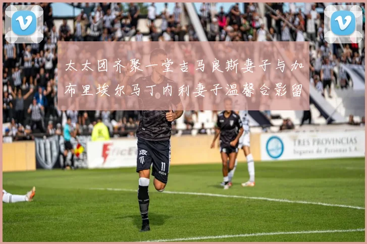太太团齐聚一堂吉马良斯妻子与加布里埃尔马丁内利妻子温馨合影留念